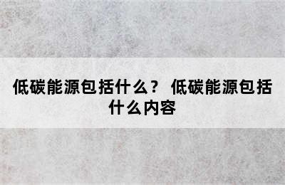 低碳能源包括什么？ 低碳能源包括什么内容